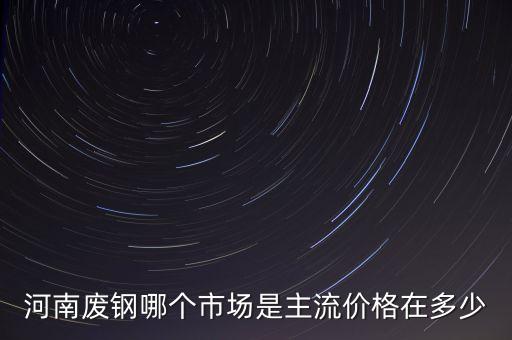 河南废钢哪个市场是主流价格在多少