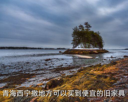 青海西宁撒地方可以买到便宜的旧家具