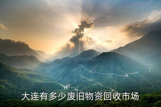 大连废旧市场，大连有多少废旧物资回收市场