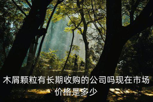木屑颗粒有长期收购的公司吗现在市场价格是多少