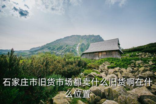 石家庄市旧货市场都卖什么旧货啊在什么位置