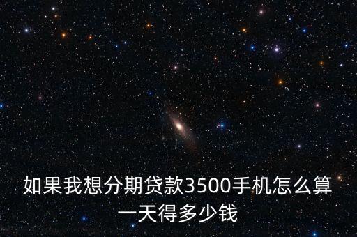 如果我想分期贷款3500手机怎么算一天得多少钱