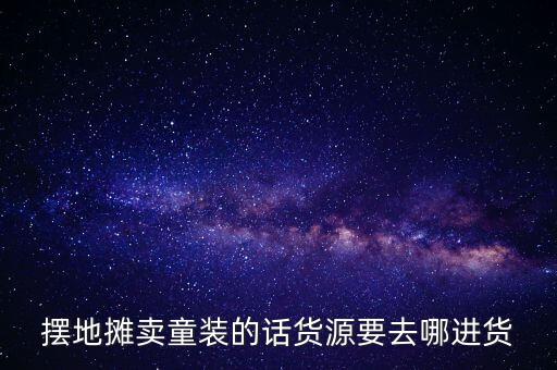 摆摊童装批发货源哪里好，第一次做童装批发生意不知道去哪里拿货哪里的货比较好啊最好