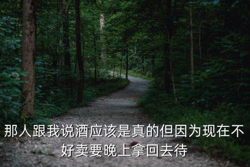 那人跟我说酒应该是真的但因为现在不好卖要晚上拿回去待