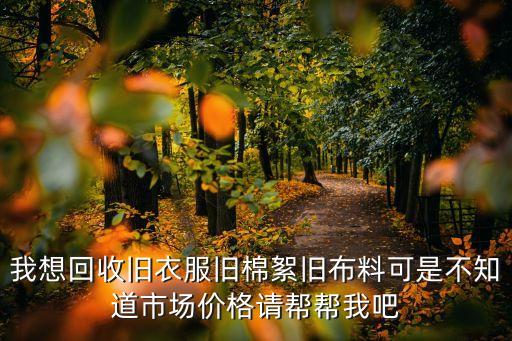 我想回收旧衣服旧棉絮旧布料可是不知道市场价格请帮帮我吧
