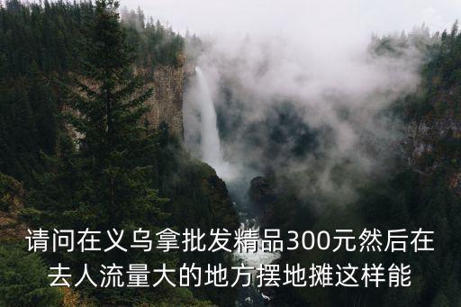 在义乌收库存赚钱吗是真的吗，请问在义乌拿批发精品300元然后在去人流量大的地方摆地摊这样能