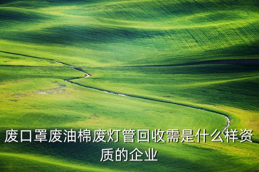 废口罩废油棉废灯管回收需是什么样资质的企业