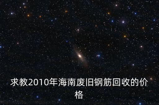 求教2010年海南废旧钢筋回收的价格