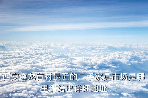 就近二手家具市场，西安离龙首村最近的二手家具市场是哪里请给出详细地址