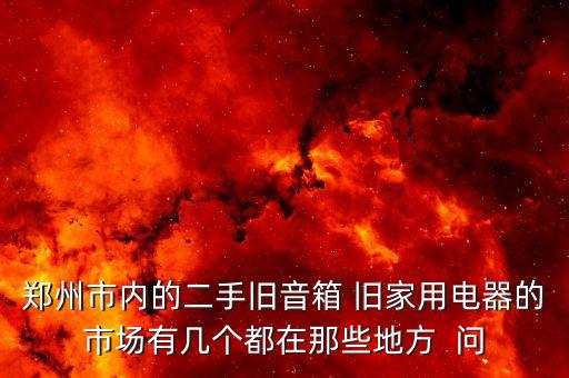 郑州市内的二手旧音箱 旧家用电器的市场有几个都在那些地方  问