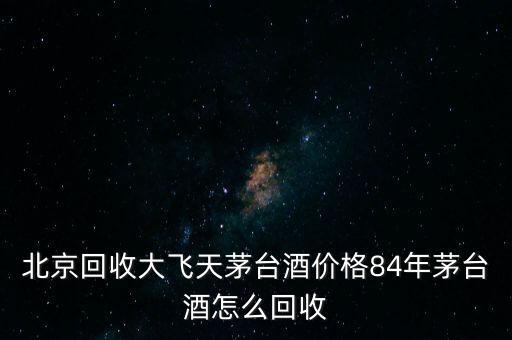 北京回收大飞天茅台酒价格84年茅台酒怎么回收