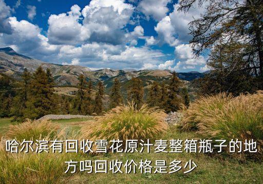 哈尔滨回收名酒电话地址，哈尔滨有回收雪花原汁麦整箱瓶子的地方吗回收价格是多少