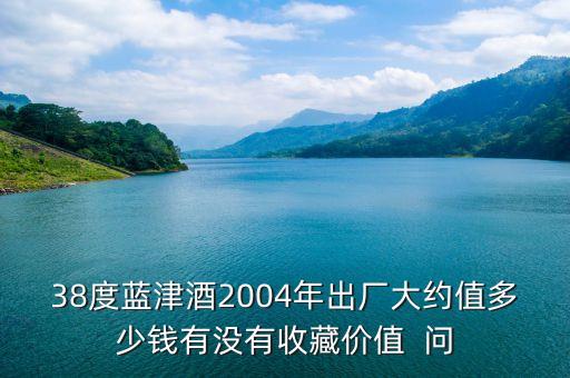 38度蓝津酒2004年出厂大约值多少钱有没有收藏价值  问