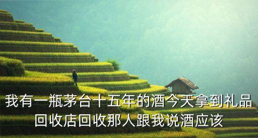 我有一瓶茅台十五年的酒今天拿到礼品回收店回收那人跟我说酒应该