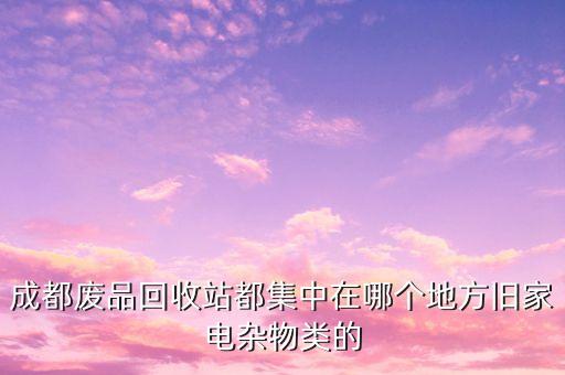 成都废品回收站都集中在哪个地方旧家电杂物类的