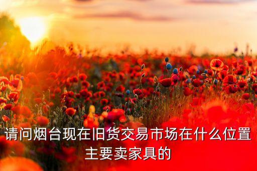 请问烟台现在旧货交易市场在什么位置主要卖家具的
