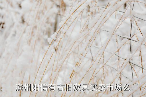 滨州收旧家具电话地址，滨州阳信有古旧家具买卖市场么