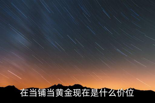 当铺当黄金什么价格便宜，在当铺当黄金现在是什么价位