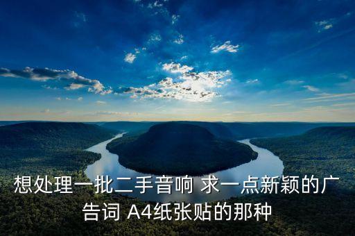 想处理一批二手音响 求一点新颖的广告词 A4纸张贴的那种