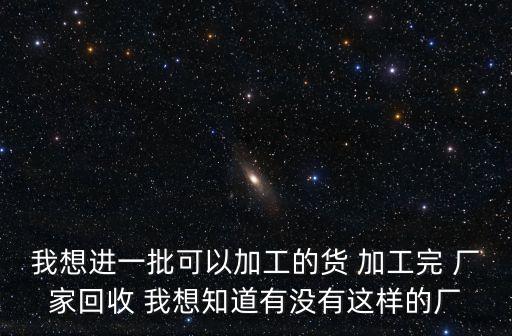 我想进一批可以加工的货 加工完 厂家回收 我想知道有没有这样的厂