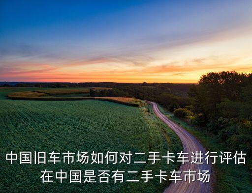 中国旧车市场如何对二手卡车进行评估在中国是否有二手卡车市场