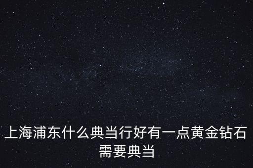 上海浦东什么典当行好有一点黄金钻石需要典当