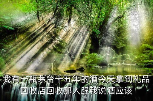 我有一瓶茅台十五年的酒今天拿到礼品回收店回收那人跟我说酒应该