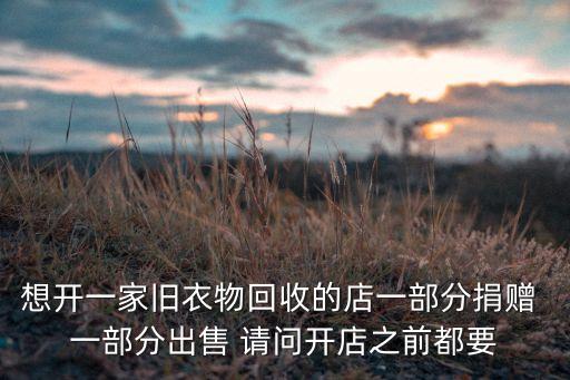 想开一家旧衣物回收的店一部分捐赠 一部分出售 请问开店之前都要