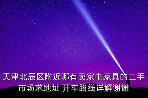 天津北辰区附近哪有卖家电家具的二手市场求地址 开车路线详解谢谢