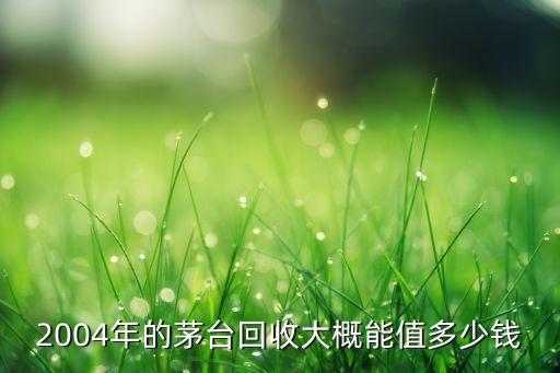 2004年的茅台回收大概能值多少钱