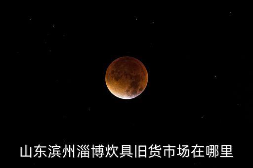 山东滨州淄博炊具旧货市场在哪里