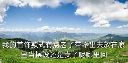 我的首饰款式有点老了带不出去放在家里当摆设还是卖了呢哪里回