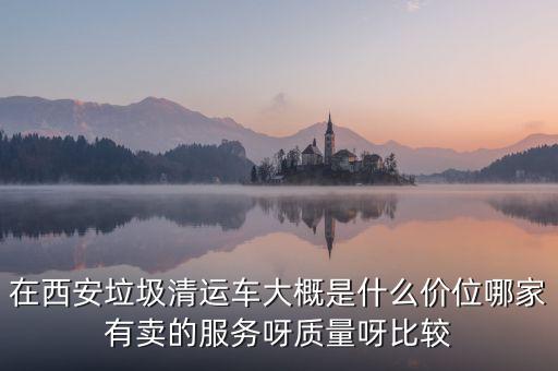 在西安垃圾清运车大概是什么价位哪家有卖的服务呀质量呀比较