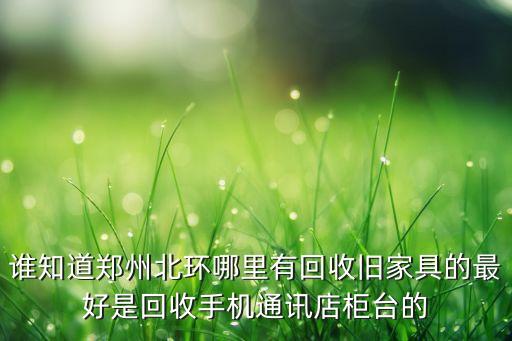 谁知道郑州北环哪里有回收旧家具的最好是回收手机通讯店柜台的