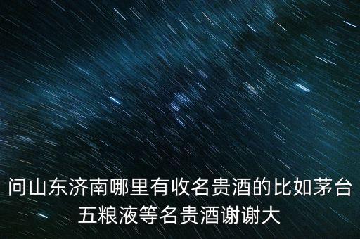 问山东济南哪里有收名贵酒的比如茅台五粮液等名贵酒谢谢大