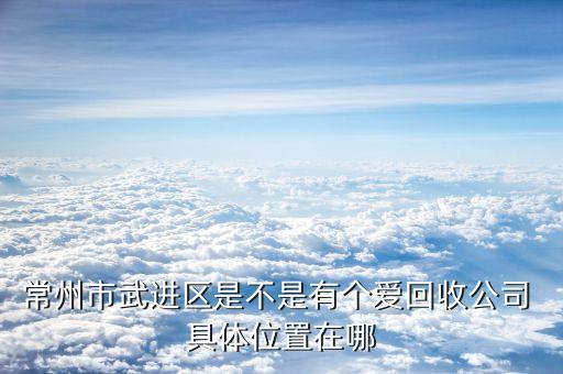 常州市武进区是不是有个爱回收公司 具体位置在哪