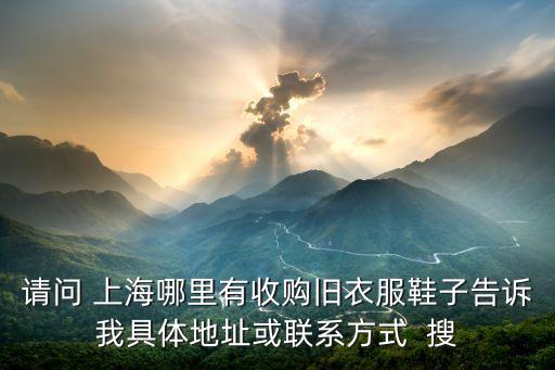 请问 上海哪里有收购旧衣服鞋子告诉我具体地址或联系方式  搜