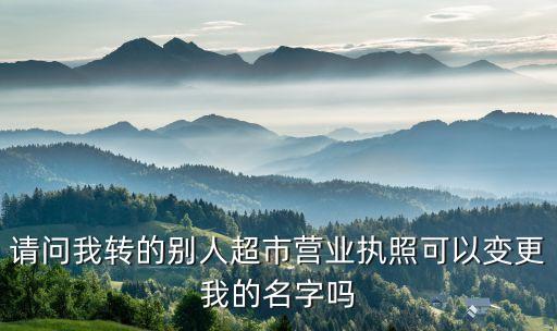 请问我转的别人超市营业执照可以变更我的名字吗