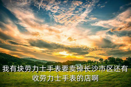 我有块劳力士手表要卖掉长沙市区还有收劳力士手表的店啊