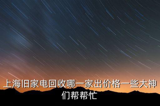 上海旧家电回收哪一家出价格一些大神们帮帮忙