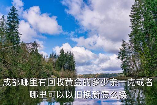 成都哪里有回收黄金的多少亲一克或者哪里可以以旧换新怎么换