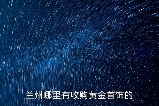 兰州黄金回收58同城转让，兰州黄金首饰回收价格