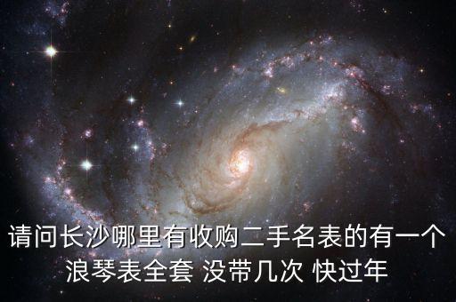 请问长沙哪里有收购二手名表的有一个浪琴表全套 没带几次 快过年