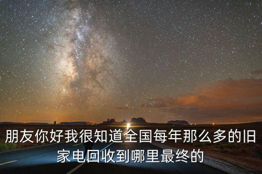 朋友你好我很知道全国每年那么多的旧家电回收到哪里最终的