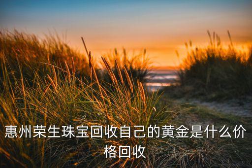 惠州荣生珠宝回收自己的黄金是什么价格回收