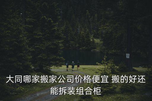 大同哪家搬家公司价格便宜 搬的好还能拆装组合柜