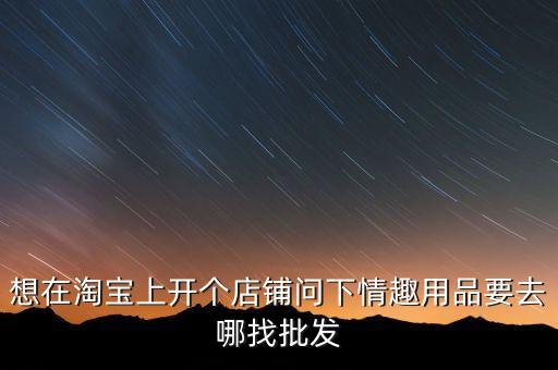 想在淘宝上开个店铺问下情趣用品要去哪找批发