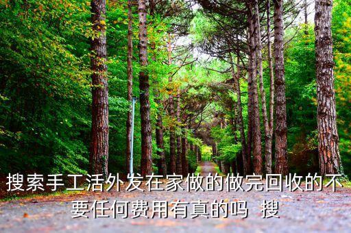 搜索手工活外发在家做的做完回收的不要任何费用有真的吗  搜