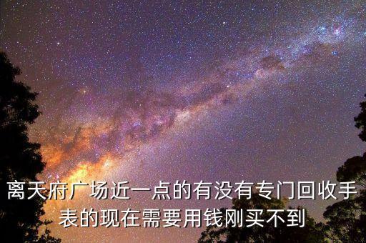 回收手表实体店附近地址，离天府广场近一点的有没有专门回收手表的现在需要用钱刚买不到