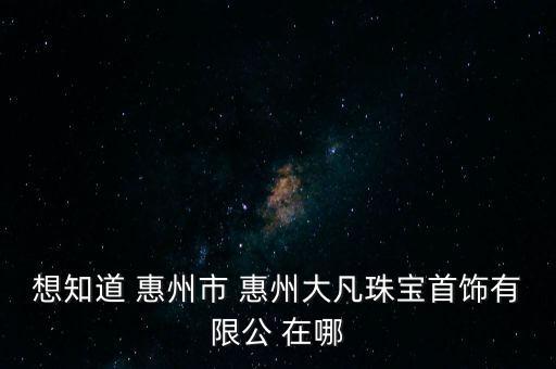 想知道 惠州市 惠州大凡珠宝首饰有限公 在哪